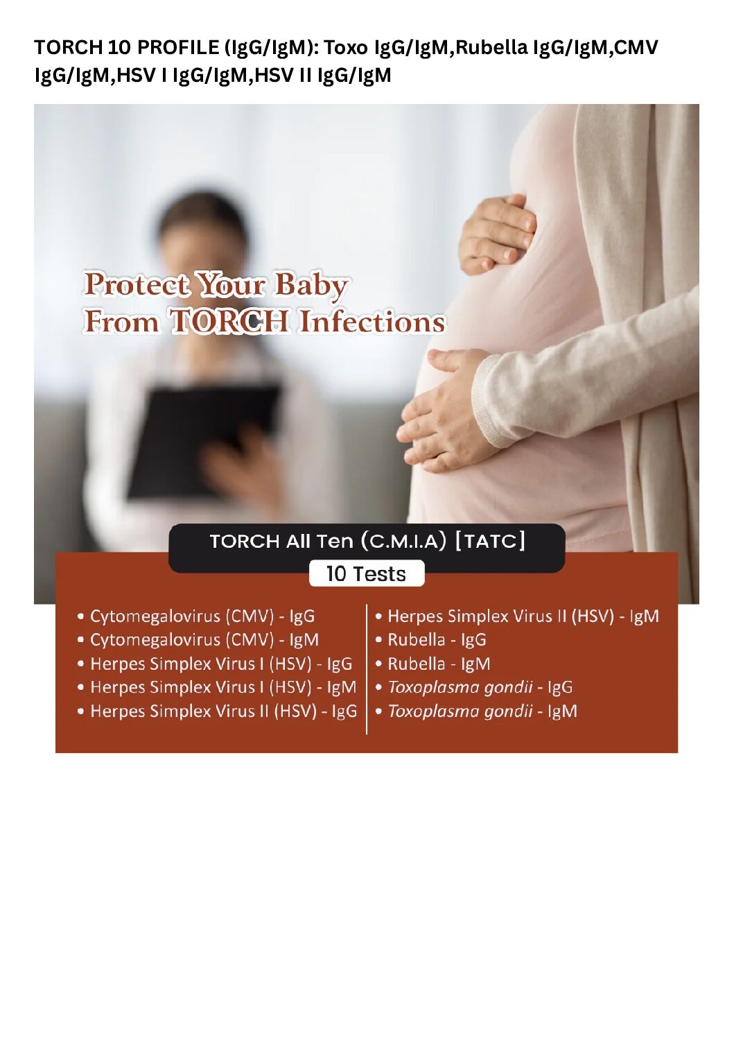Torch 10 Profile (IgG/IgM): Toxo IgG/IgM,Rubella IgG/IgM,CMV IgG/IgM,HSV I IgG/IgM,HSV II IgG/IgM